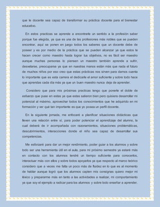 que le docente sea capaz de transformar su práctica docente para el bienestar 
educativo. 
En estos practicas se aprende a encontrarle un sentido a la profesión saber 
porque fue elegida, ya que es una de las profesiones más nobles que se pueden 
encontrar, aquí se ponen en juego todos los saberes que un docente debe de 
poseer y es por medio de la práctica que se pueden alcanzar ya que estos te 
hacen crecer como maestro hasta lograr tus objetivos, no es fácil ser maestro 
aunque muchas personas lo piensen un maestro también aprende a sufrir, 
desvelarse, preocuparse ya que en nuestras manos están más que nada el futuro 
de muchos niños por eso creo que estas prácticas nos sirven para darnos cuenta 
lo importante que es esta carrera el dedicarle el amor suficiente y sobre todo hace 
que aprendas cada día más ya que un buen maestro nunca deja de aprender. 
Considero que para mis próximas practicas tengo que ponerle el doble de 
esfuerzo que puse en estas ya que estas salieron bien pero quisiera desarrollar mi 
potencial al máximo, aprovechar todos los conocimientos que he adquirido en mi 
formación y ver qué tan importante es que yo posea un perfil docente. 
En la siguiente jornada, me enfocaré a planificar situaciones didácticas que 
lleven una relación entre sí, para poder potenciar el aprendizaje del alumno, la 
cual deberá de ir acompañada con razonamientos, situaciones problemáticas, 
descubrimientos, interacciones donde el niño sea capaz de desarrollar sus 
competencias. 
Me esforzaré para dar un mejor rendimiento, poder guiar a los alumnos y sobre 
todo ser una herramienta útil en el aula, para mi próximo semestre ya estaré más 
en contacto con los alumnos tendré un tiempo suficiente para conocerlos, 
interactuar más con ellos y sobre todos apoyarlos ya que respecto al marco teórico 
considero que a veces me falta un poco más de fluidez en lo que es al momento 
de hablar aunque logró que los alumnos capten mis consignas quiero mejor mi 
léxico y prepararme más en tanto a las actividades a realizar, mi comportamiento 
ya que soy el ejemplo a radicar para los alumnos y sobre todo enseñar a aprender. 
 