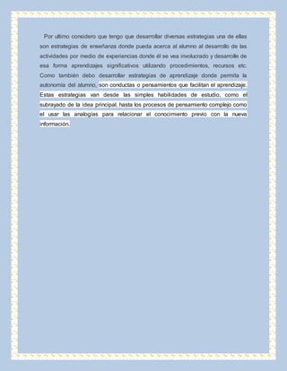 Por ultimo considero que tengo que desarrollar diversas estrategias una de ellas 
son estrategias de enseñanza donde pueda acerca al alumno al desarrollo de las 
actividades por medio de experiencias donde él se vea involucrado y desarrolle de 
esa forma aprendizajes significativos utilizando procedimientos, recursos etc. 
Como también debo desarrollar estrategias de aprendizaje donde permita la 
autonomía del alumno, son conductas o pensamientos que facilitan el aprendizaje. 
Estas estrategias van desde las simples habilidades de estudio, como el 
subrayado de la idea principal, hasta los procesos de pensamiento complejo como 
el usar las analogías para relacionar el conocimiento previo con la nueva 
información. 
 