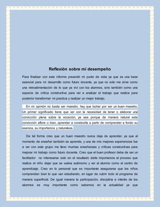 Reflexión sobre mí desempeño 
Para finalizar con este informe presentó mi punto de vista ya que es una base 
esencial para mi desarrollo como futuro docente, ya que no solo me sirve como 
una retroalimentación de lo que ya viví con los alumnos, sino también como una 
especie de crítica constructiva para ver e analizar el trabajo que realice para 
posterior transformar mi practica y realizar un mejor trabajo. 
En mi opinión no basta ser maestro, hay que luchar por ser un buen maestro. 
Un primer significado tiene que ver con la necesidad de tener o elaborar una 
convicción plena sobre la vocación, ya sea porque de manera natural esta 
convicción aflore o bien, aprender a construirla a partir de comprender a fondo su 
esencia, su importancia y naturaleza. 
De tal forma creo que un buen maestro nunca deja de aprender, ya que al 
momento de enseñar también se aprende, y una de mis mejores experiencias fue 
a ver con este grupo me llevo muchas enseñanzas y críticas constructivas para 
mejorar mi trabajo como futuro docente. Creo que el buen profesor debe de ser un 
facilitador no interesarse solo en el resultado darle importancia al proceso que 
realice el niño dejar que se vuelva autónomo y ver al alumno como el centro de 
aprendizaje. Creo en lo personal que es importante asegurarse que los niños 
comprendan bien lo que van estudiando, en lugar de cubrir todo el programa de 
manera superficial. De igual manera la participación, disciplina e interés de los 
alumnos es muy importante como sabemos en la actualidad ya que 
 