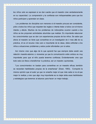 los niños solo se expresan si se dan cuenta que el maestro cree verdaderamente 
en su capacidad. La comprensión y la confianza son indispensables para que los 
niños participen y aprendan en clase. 
Los problemas de disciplina son menores si el maestro procura ser consistente, 
pide a todos los niños que respeten las reglas e intenta tratar a todos con el mismo 
interés y afecto. Muchos de los problemas de indisciplina ocurren cuando a los 
niños se les proponen actividades aburridas que realizar. Es importante relacionar 
los conocimientos que se dan con experiencias propias de los niños. Se sabe que 
ahora el maestro se tiene que convertirse en un investigador de ir mas allá de su 
práctica, él es el recurso más caro e importante de la clase, debe enfrentar a los 
niños a situaciones problemas y estos poder afrontarlas por si solos. 
Así mismo creo que algo de lo que aprendí fue que siempre debe existir una 
relación maestro-alumno e viceversa ya que la comunicación entre ambos es muy 
importante para que el niño pueda tenerme confianza. Evidentemente creo que 
todo esto con lleva a transformar tu práctica, ser un maestro oportunista. 
“Los conocimientos no bastan para convertirse en un maestro eficaz; también 
se necesitan habilidades propias de la enseñanza” (Dean, 1993). Comparto la 
misma opinión que el autor ya que no enseña mejor el que más sabe si no el que 
mejor lo realiza y creo que algo muy importante es no dejar atrás esas habilidades 
y estrategias que tenemos al alcance para hacer un mejor trabajo. 

