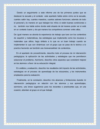 Dando un seguimiento a este informe uno de los primeros puntos que se 
destacan la escuela y el contexto este apartado habla sobre cómo es la escuela, 
cuantos salón hay, cuantos maestros, cuantos salones funcionan, además de todo 
el personal y la manera en que trabajan los niños si están buenas condiciones o 
no, también nos habla sobre donde está situada de tal manera poder ver si está 
en un contexto bueno y de qué manera los compañeros conviven entre ellos. 
De igual manera se aborda la experiencia de trabajo que tuve con los contenidos 
de español y matemáticas, las estrategias que implemente como los recursos o 
materiales que utilice, hago énfasis a lo que es un buen trabajo cuando se 
implementan lo que son dinámicas con el grupo que se pasa de lo teórico a lo 
practico haciendo así también una transversalidad de contenidos. 
En el apartado de procedimiento, describo todo el proceso de mi intervención 
pedagógica; la aplicación de las actividades y estrategias que me permitieron 
solucionar el problema. Asimismo, describo otros aspectos que consideré mejorar 
en los alumnos a favor de su educación integral. 
En análisis y evaluación, describo los resultados del impacto de las actividades, 
estrategias en el proceso de aprendizaje de los educandos, y los instrumentos 
empleados para la evaluación. 
Finalmente, en la conclusión, describo mis alcances y limitaciones durante mi 
intervención pedagógica en relación con los alumnos y sus aprendizajes, 
asimismo, una breve sugerencia para los docentes o practicantes que, en una 
ocasión, atiendan al grupo en el que trabajé. 
 