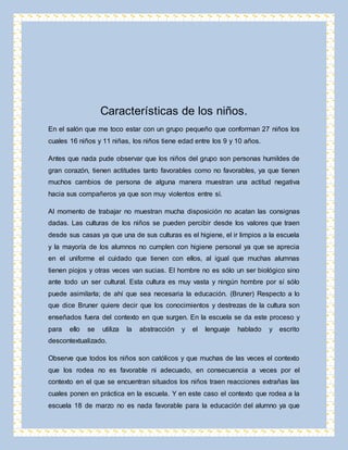 Características de los niños. 
En el salón que me toco estar con un grupo pequeño que conforman 27 niños los 
cuales 16 niños y 11 niñas, los niños tiene edad entre los 9 y 10 años. 
Antes que nada pude observar que los niños del grupo son personas humildes de 
gran corazón, tienen actitudes tanto favorables como no favorables, ya que tienen 
muchos cambios de persona de alguna manera muestran una actitud negativa 
hacia sus compañeros ya que son muy violentos entre sí. 
Al momento de trabajar no muestran mucha disposición no acatan las consignas 
dadas. Las culturas de los niños se pueden percibir desde los valores que traen 
desde sus casas ya que una de sus culturas es el higiene, el ir limpios a la escuela 
y la mayoría de los alumnos no cumplen con higiene personal ya que se aprecia 
en el uniforme el cuidado que tienen con ellos, al igual que muchas alumnas 
tienen piojos y otras veces van sucias. El hombre no es sólo un ser biológico sino 
ante todo un ser cultural. Esta cultura es muy vasta y ningún hombre por sí sólo 
puede asimilarla; de ahí que sea necesaria la educación. (Bruner) Respecto a lo 
que dice Bruner quiere decir que los conocimientos y destrezas de la cultura son 
enseñados fuera del contexto en que surgen. En la escuela se da este proceso y 
para ello se utiliza la abstracción y el lenguaje hablado y escrito 
descontextualizado. 
Observe que todos los niños son católicos y que muchas de las veces el contexto 
que los rodea no es favorable ni adecuado, en consecuencia a veces por el 
contexto en el que se encuentran situados los niños traen reacciones extrañas las 
cuales ponen en práctica en la escuela. Y en este caso el contexto que rodea a la 
escuela 18 de marzo no es nada favorable para la educación del alumno ya que 
 
