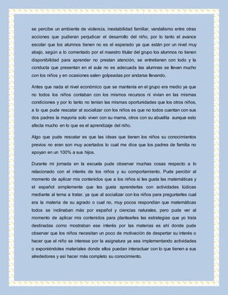 se percibe un ambiente de violencia, inestabilidad familiar, vandalismo entre otras 
acciones que pudieran perjudicar el desarrollo del niño, por lo tanto el avance 
escolar que los alumnos tienen no es el esperado ya que están por un nivel muy 
abajo, según a lo comentado por el maestro titular del grupo los alumnos no tienen 
disponibilidad para aprender no prestan atención, se entretienen con todo y la 
conducta que presentan en el aula no es adecuada las alumnas se llevan mucho 
con los niños y en ocasiones salen golpeadas por andarse llevando. 
Antes que nada el nivel económico que se mantenía en el grupo era medio ya que 
no todos los niños contaban con los mismos recursos ni vivían en las mismas 
condiciones y por lo tanto no tenían las mismas oportunidades que los otros niños, 
a lo que pude rescatar al socializar con los niños es que no todos cuentan con sus 
dos padres la mayoría solo viven con su mama, otros con su abuelita aunque esto 
afecta mucho en lo que es el aprendizaje del niño. 
Algo que pude rescatar es que las ideas que tienen los niños su conocimientos 
previos no eran son muy acertados lo cual me dice que los padres de familia no 
apoyan en un 100% a sus hijos. 
Durante mi jornada en la escuela pude observar muchas cosas respecto a lo 
relacionado con el interés de los niños y su comportamiento. Pude percibir al 
momento de aplicar mis contenidos que a los niños si les gusta las matemáticas y 
el español simplemente que les gusta aprenderlas con actividades lúdicas 
mediante al tema a tratar, ya que al socializar con los niños para preguntarles cual 
era la materia de su agrado o cual no, muy pocos respondían que matemáticas 
todos se inclinaban más por español y ciencias naturales, pero pude ver al 
momento de aplicar mis contenidos para plantearles las estrategias que yo traía 
destinadas como mostraban ese interés por las materias es ahí donde pude 
observar que los niños necesitan un poco de motivación de despertar su interés o 
hacer que el niño se interese por la asignatura ya sea implementando actividades 
o exponiéndoles materiales donde ellos puedan interactuar con lo que tienen a sus 
alrededores y así hacer más completo su conocimiento. 
 