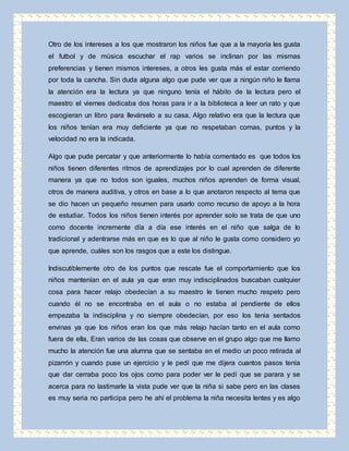 Otro de los intereses a los que mostraron los niños fue que a la mayoría les gusta 
el futbol y de música escuchar el rap varios se inclinan por las mismas 
preferencias y tienen mismos intereses, a otros les gusta más el estar corriendo 
por toda la cancha. Sin duda alguna algo que pude ver que a ningún niño le llama 
la atención era la lectura ya que ninguno tenía el hábito de la lectura pero el 
maestro el viernes dedicaba dos horas para ir a la biblioteca a leer un rato y que 
escogieran un libro para llevárselo a su casa. Algo relativo era que la lectura que 
los niños tenían era muy deficiente ya que no respetaban comas, puntos y la 
velocidad no era la indicada. 
Algo que pude percatar y que anteriormente lo había comentado es que todos los 
niños tienen diferentes ritmos de aprendizajes por lo cual aprenden de diferente 
manera ya que no todos son iguales, muchos niños aprenden de forma visual, 
otros de manera auditiva, y otros en base a lo que anotaron respecto al tema que 
se dio hacen un pequeño resumen para usarlo como recurso de apoyo a la hora 
de estudiar. Todos los niños tienen interés por aprender solo se trata de que uno 
como docente incremente día a día ese interés en el niño que salga de lo 
tradicional y adentrarse más en que es lo que al niño le gusta como considero yo 
que aprende, cuáles son los rasgos que a este los distingue. 
Indiscutiblemente otro de los puntos que rescate fue el comportamiento que los 
niños mantenían en el aula ya que eran muy indisciplinados buscaban cualquier 
cosa para hacer relajo obedecían a su maestro le tienen mucho respeto pero 
cuando él no se encontraba en el aula o no estaba al pendiente de ellos 
empezaba la indisciplina y no siempre obedecían, por eso los tenia sentados 
envinas ya que los niños eran los que más relajo hacían tanto en el aula como 
fuera de ella, Eran varios de las cosas que observe en el grupo algo que me llamo 
mucho la atención fue una alumna que se sentaba en el medio un poco retirada al 
pizarrón y cuando puse un ejercicio y le pedí que me dijera cuantos pasos tenía 
que dar cerraba poco los ojos como para poder ver le pedí que se parara y se 
acerca para no lastimarle la vista pude ver que la niña si sabe pero en las clases 
es muy seria no participa pero he ahí el problema la niña necesita lentes y es algo 
 