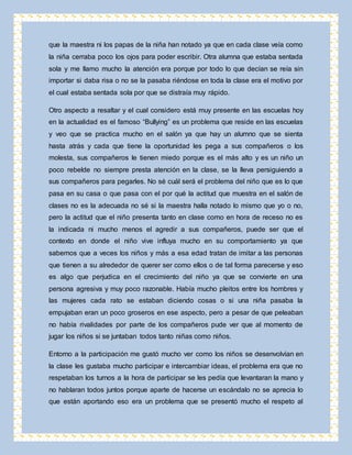que la maestra ni los papas de la niña han notado ya que en cada clase veía como 
la niña cerraba poco los ojos para poder escribir. Otra alumna que estaba sentada 
sola y me llamo mucho la atención era porque por todo lo que decían se reía sin 
importar si daba risa o no se la pasaba riéndose en toda la clase era el motivo por 
el cual estaba sentada sola por que se distraía muy rápido. 
Otro aspecto a resaltar y el cual considero está muy presente en las escuelas hoy 
en la actualidad es el famoso “Bullying” es un problema que reside en las escuelas 
y veo que se practica mucho en el salón ya que hay un alumno que se sienta 
hasta atrás y cada que tiene la oportunidad les pega a sus compañeros o los 
molesta, sus compañeros le tienen miedo porque es el más alto y es un niño un 
poco rebelde no siempre presta atención en la clase, se la lleva persiguiendo a 
sus compañeros para pegarles. No sé cuál será el problema del niño que es lo que 
pasa en su casa o que pasa con el por qué la actitud que muestra en el salón de 
clases no es la adecuada no sé si la maestra halla notado lo mismo que yo o no, 
pero la actitud que el niño presenta tanto en clase como en hora de receso no es 
la indicada ni mucho menos el agredir a sus compañeros, puede ser que el 
contexto en donde el niño vive influya mucho en su comportamiento ya que 
sabemos que a veces los niños y más a esa edad tratan de imitar a las personas 
que tienen a su alrededor de querer ser como ellos o de tal forma parecerse y eso 
es algo que perjudica en el crecimiento del niño ya que se convierte en una 
persona agresiva y muy poco razonable. Había mucho pleitos entre los hombres y 
las mujeres cada rato se estaban diciendo cosas o si una niña pasaba la 
empujaban eran un poco groseros en ese aspecto, pero a pesar de que peleaban 
no había rivalidades por parte de los compañeros pude ver que al momento de 
jugar los niños si se juntaban todos tanto niñas como niños. 
Entorno a la participación me gustó mucho ver como los niños se desenvolvían en 
la clase les gustaba mucho participar e intercambiar ideas, el problema era que no 
respetaban los turnos a la hora de participar se les pedía que levantaran la mano y 
no hablaran todos juntos porque aparte de hacerse un escándalo no se aprecia lo 
que están aportando eso era un problema que se presentó mucho el respeto al 
 