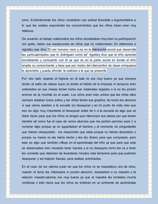 turno. Evidentemente los niños mostraban una actitud favorable y argumentativa a 
lo que les estaba exponiendo los conocimientos que los niños traían eran muy 
relativos. 
De acuerdo al trabajo colaborativo los niños socializaban muy bien su participación 
era grata, había sus excepciones de niños que no colaboraban. En referencia a 
vigostky que dice “El ser humano nace y es en la interacción social que desarrolla 
las particularidades que lo distinguen como tal” vigotsky dice que el niño aprende 
socializando y concuerdo con él ya que es en la parte social es donde el niño 
amplía su conocimiento y hace que por medio del intercambio de ideas enriquezca 
lo aprendido y pueda afrontar la realidad a la que se presente. 
Por otro lado respeto al higiene en el aula no era muy bueno ya que siempre 
tenían el salón de clases sucio no tenían el hábito de la limpieza ni tampoco eran 
ordenados en sus mesas tenían todos sus materiales regados o si no los ponían 
encima de la mochila en el suelo. Los niños eran más unidos que las niñas ellos 
siempre estaban todos juntos y las niñas tenían sus grupitos, de todos los alumnos 
vi que varios asistían a la escuela sin desayunar y en mi punto de vista creo que 
eso es algo muy importante el desayunar antes de ir a la escuela es algo que se 
debe hacer para que los niños no tengan que interrumpir sus clases por que tienen 
hambre tal como fue el caso de varios alumnos que me pedían permiso para ir a 
comprar algo porque ya no aguantaban el hambre y al momento de preguntarles 
que habían desayunado me respondían que nada porque no habían alcanzado o 
porque su mama no les había hecho y les dio dinero para que compraran, pero 
esto es algo que también influye en el aprendizaje del niño ya que para que este 
se desenvuelva bien necesita tener fuerzas y si no desayuna como las va a tener 
les comente que deberían de levantarse minutos más temprano para que pudieran 
desayunar y así trajeran fuerzas para realizar actividades. 
En el caso de los valores pude ver que los niños no se respetaban uno de otros, 
cuando el tema les interesaba si ponían atención, respetaban a su maestro y la 
relación maestro-alumno era muy buena ya que el maestra les brindaba mucha 
confianza y esto hacia que los niños se sintieran en un ambiente de aprendizaje 
 