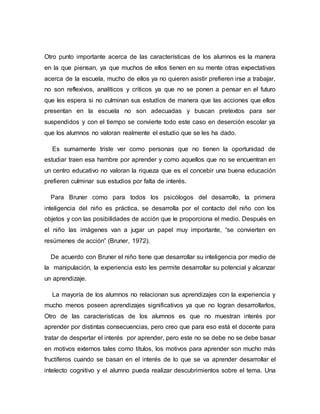 Otro punto importante acerca de las características de los alumnos es la manera
en la que piensan, ya que muchos de ellos tienen en su mente otras expectativas
acerca de la escuela, mucho de ellos ya no quieren asistir prefieren irse a trabajar,
no son reflexivos, analíticos y críticos ya que no se ponen a pensar en el futuro
que les espera si no culminan sus estudios de manera que las acciones que ellos
presentan en la escuela no son adecuadas y buscan pretextos para ser
suspendidos y con el tiempo se convierte todo este caso en deserción escolar ya
que los alumnos no valoran realmente el estudio que se les ha dado.
Es sumamente triste ver como personas que no tienen la oportunidad de
estudiar traen esa hambre por aprender y como aquellos que no se encuentran en
un centro educativo no valoran la riqueza que es el concebir una buena educación
prefieren culminar sus estudios por falta de interés.
Para Bruner como para todos los psicólogos del desarrollo, la primera
inteligencia del niño es práctica, se desarrolla por el contacto del niño con los
objetos y con las posibilidades de acción que le proporciona el medio. Después en
el niño las imágenes van a jugar un papel muy importante, “se convierten en
resúmenes de acción” (Bruner, 1972).
De acuerdo con Bruner el niño tiene que desarrollar su inteligencia por medio de
la manipulación, la experiencia esto les permite desarrollar su potencial y alcanzar
un aprendizaje.
La mayoría de los alumnos no relacionan sus aprendizajes con la experiencia y
mucho menos poseen aprendizajes significativos ya que no logran desarrollarlos,
Otro de las características de los alumnos es que no muestran interés por
aprender por distintas consecuencias, pero creo que para eso está el docente para
tratar de despertar el interés por aprender, pero este no se debe no se debe basar
en motivos externos tales como títulos, los motivos para aprender son mucho más
fructíferos cuando se basan en el interés de lo que se va aprender desarrollar el
intelecto cognitivo y el alumno pueda realizar descubrimientos sobre el tema. Una
 