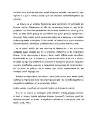 actividad debe tener una estructura significativa para estimular una capacidad algo
superior a la que el individuo posee y que será alcanzada mediante el ejercicio del
esfuerzo.
La lectura es un proceso fundamental para comprender el significado del
lenguaje escrito. Actualmente, la falta de comprensión lectora es uno de los
problemas más comunes que enfrentan las escuelas de educación básica, y por lo
tanto, se debe abatir, porque es un problema que puede producir reprobación y
deserción. Cabe resaltar que la comprensión lectora es la base para el aprendizaje
de las asignaturas o disciplinas. Pues a través de ella logramos que se adquieran
los conocimientos, habilidades y actitudes necesarias para la vida del alumno.
En el marco teórico del aula mediante la observación y mis actividades
realizadas puede rescatar que los se presente problemática en la comprensión
lectora, no se interesan por la lectura y tienen mucho déficits en ella, el profesor
no la fomenta así que los alumnos no lo ven como una hábito. Creo que el hábito a
la lectura es algo muy importante en el desarrollo del alumno ya que en ella puede
encontrar significados, aprender a comprender, enriquecerse de conocimientos y
de conceptos de palabras de tal manera que puedan desenvolverse en una
sociedad con un lenguaje apto
Al respecto del problema, dos autoras: Isabel Solé y María Jesús Pérez Zorrilla,
sustentan la importancia de la intervención pedagógica del docente respecto a la
aplicación de estrategias en la comprensión lectora.
Ambas autoras nos definen comprensión lectora, de la siguiente manera:
“Leer en un proceso de interacción entre el lector y el texto, proceso mediante
el cual el primero intenta satisfacer (obtener información pertinente para) los
objetivos que guían su lectura…el significado del texto se construye por parte del
lector.” (Solé, 1993).
 