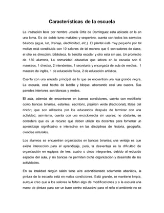 Características de la escuela
La institución lleva por nombre Josefa Ortiz de Domínguez está ubicada en la en
una loma. Es de doble turno matutino y vespertino, cuenta con todos los servicios
básicos (agua, luz, drenaje, electricidad, etc.) El plantel está muy pequeño por tal
motivo está constituida con 10 salones de tal manera que 6 son salones de clase,
el otro es dirección, biblioteca, la tiendita escolar y otro esta sin uso. Un promedio
de 150 alumnos, La comunidad educativa que labora en la escuela son 6
maestros, 1 director, 2 intendentes, 1 secretaria y encargada de aula de medios, 1
maestro de inglés, 1 de educación física, 2 de educación artística.
Cuenta con una entrada principal en la que se encuentran una reja grande negra.
La escuela, está hecha de ladrillo y bloque, abarcando casi una cuadra. Sus
paredes interiores son blancas y verdes.
El aula, además de encontrarse en buenas condiciones, cuenta con mobiliario
como bancas binarias, estantes, escritorio, pizarrón verde (tradicional), libros del
rincón; que son utilizados por los educandos después de terminar con una
actividad, asimismo, cuenta con una enciclomedia sin usarse; no obstante, se
considera que es un recurso que deben utilizar los docentes para fomentar un
aprendizaje significativo e interactivo en las disciplinas de historia, geografía,
ciencias naturales.
Los alumnos se encuentran organizados en bancas binarias; una ventaja es que
existe interacción para el aprendizaje, pero, la desventaja es la dificultad de
organización en equipos de tres, cuatro o cinco integrantes, debido al reducido
espacio del aula, y las bancas no permiten dicha organización y desarrollo de las
actividades.
En su totalidad ningún salón tiene aire acondicionado solamente abanicos, la
pintura de la escuela está en malas condiciones. Está grande, se mantiene limpia,
aunque creo que a los salones le faltan algo de modificaciones y a la escuela una
mano de pintura para ser un buen centro educativo para el niño el ambiente no se
 