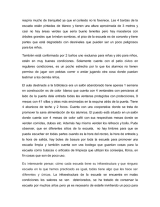 respira mucho de tranquilad ya que el contexto no lo favorece. Las 4 bardas de la
escuela están pintadas de blanco y tienen una altura aproximada de 3 metros y
casi no hay áreas verdes que sería bueno tenerlas pero hay maceteros con
árboles grandes que brindan sombras, el piso de la escuela es de concreto y tiene
partes que está degradado con desniveles que pueden ser un poco peligrosos
para los niños.
También está conformada por 2 baños uno exclusiva para niñas y otro para niños,
están en muy buenas condiciones. Solamente cuenta con el patio cívico en
regulares condiciones, es un pocho estrecha por lo que los alumnos no tienen
permiso de jugar con pelotas correr o andar jugando otra cosa donde puedan
lastimar a los demás niños.
El aula destinada a la biblioteca era un salón abandonado tiene apenas 1 semana
en construcción es de color blanco que cuenta con 4 ventanales con persianas al
lado de la puerta dela entrada todas las ventanas protegidas con protecciones, 9
mesas con 41 sillas y otras más encimadas en la esquina atrás de la puerta. Tiene
4 abanicos de techo y 2 focos. Cuenta con una cooperativa donde se trata de
promover la sana alimentación de los alumnos. El puesto está situado en un salón
donde cuenta con 4 mesas de color café con sus respectivas mesas donde se
venden comidas, dulces etc. Además hay mismo venden los refresco y bolis. Pude
observar, que en diferentes sitios de la escuela, no hay timbres para que se
pueda escuchar en todas partes cuando es la hora del recreo, la hora de entrada y
la hora de salida, hay botes de basura por toda la escuela para promover una
escuela limpia y también cuenta con una bodega que guardan cosas para la
escuela como butacas o artículos de limpieza que utilizan los conserjes, libros, en
fin cosas que son de poco uso.
Es interesante pensar, cómo cada escuela tiene su infraestructura y que ninguna
escuela en la que hemos practicado es igual, todas tiene algo que les hace ser
diferentes y únicas. La infraestructura de la escuela se encuentra en malas
condiciones los salones se ven deteriorados, se ha tratado de conservar la
escuela por muchos años pero ya es necesario de estarle invirtiendo un poco para
 