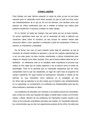 CONCLUSIÓN
Para finalizar con este informe presentó mi punto de vista ya que es una base
esencial para mi desarrollo como futuro docente, ya que no solo me sirve como
una retroalimentación de lo que ya viví con los alumnos, sino también como una
especie de crítica constructiva para ver e analizar el trabajo que realice para
posterior transformar mi practica y realizar un mejor trabajo.
En mi opinión no basta ser maestro, hay que luchar por ser un buen maestro.
Un primer significado tiene que ver con la necesidad de tener o elaborar una
convicción plena sobre la vocación, ya sea porque de manera natural esta
convicción aflore o bien, aprender a construirla a partir de comprender a fondo su
esencia, su importancia y naturaleza.
De tal forma creo que un buen maestro nunca deja de aprender, ya que al
momento de enseñar también se aprende, y una de mis mejores experiencias fue
a ver con este grupo me llevo muchas enseñanzas y críticas constructivas para
mejorar mi trabajo como futuro docente. Creo que el buen profesor debe de ser un
facilitador no interesarse solo en el resultado darle importancia al proceso que
realice el niño dejar que se vuelva autónomo y ver al alumno como el centro de
aprendizaje. Creo en lo personal que es importante asegurarse que los niños
comprendan bien lo que van estudiando, en lugar de cubrir todo el programa de
manera superficial. De igual manera la participación, disciplina e interés de los
alumnos es muy importante como sabemos en la actualidad ya que
los niños solo se expresan si se dan cuenta que el maestro cree verdaderamente
en su capacidad. La comprensión y la confianza son indispensables para que los
niños participen y aprendan en clase.
Los problemas de disciplina son menores si el maestro procura ser consistente,
pide a todos los niños que respeten las reglas e intenta tratar a todos con el mismo
interés y afecto. Muchos de los problemas de indisciplina ocurren cuando a los
niños se les proponen actividades aburridas que realizar. Es importante relacionar
los conocimientos que se dan con experiencias propias de los niños. Se sabe que
 
