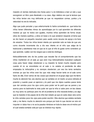 maestro el viernes dedicaba dos horas para ir a la biblioteca a leer un rato y que
escogieran un libro para llevárselo a su casa. Algo relativo era que la lectura que
los niños tenían era muy deficiente ya que no respetaban comas, puntos y la
velocidad no era la indicada.
Algo que pude percatar y que anteriormente lo había comentado es que todos los
niños tienen diferentes ritmos de aprendizajes por lo cual aprenden de diferente
manera ya que no todos son iguales, muchos niños aprenden de forma visual,
otros de manera auditiva, y otros en base a lo que anotaron respecto al tema que
se dio hacen un pequeño resumen para usarlo como recurso de apoyo a la hora
de estudiar. Todos los niños tienen interés por aprender solo se trata de que uno
como docente incremente día a día ese interés en el niño que salga de lo
tradicional y adentrarse más en que es lo que al niño le gusta como considero yo
que aprende, cuáles son los rasgos que a este los distingue.
Indiscutiblemente otro de los puntos que rescate fue el comportamiento que los
niños mantenían en el aula ya que eran muy indisciplinados buscaban cualquier
cosa para hacer relajo obedecían a su maestro le tienen mucho respeto pero
cuando él no se encontraba en el aula o no estaba al pendiente de ellos
empezaba la indisciplina y no siempre obedecían, por eso los tenia sentados
envinas ya que los niños eran los que más relajo hacían tanto en el aula como
fuera de ella, Eran varios de las cosas que observe en el grupo algo que me llamo
mucho la atención fue una alumna que se sentaba en el medio un poco retirada al
pizarrón y cuando puse un ejercicio y le pedí que me dijera cuantos pasos tenía
que dar cerraba poco los ojos como para poder ver le pedí que se parara y se
acerca para no lastimarle la vista pude ver que la niña si sabe pero en las clases
es muy seria no participa pero he ahí el problema la niña necesita lentes y es algo
que la maestra ni los papas de la niña han notado ya que en cada clase veía como
la niña cerraba poco los ojos para poder escribir. Otra alumna que estaba sentada
sola y me llamo mucho la atención era porque por todo lo que decían se reía sin
importar si daba risa o no se la pasaba riéndose en toda la clase era el motivo por
el cual estaba sentada sola por que se distraía muy rápido.
 