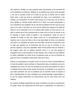 Otro aspecto a resaltar y el cual considero está muy presente en las escuelas hoy
en la actualidad es el famoso “Bullying” es un problema que reside en las escuelas
y veo que se practica mucho en el salón ya que hay un alumno que se sienta
hasta atrás y cada que tiene la oportunidad les pega a sus compañeros o los
molesta, sus compañeros le tienen miedo porque es el más alto y es un niño un
poco rebelde no siempre presta atención en la clase, se la lleva persiguiendo a
sus compañeros para pegarles. No sé cuál será el problema del niño que es lo que
pasa en su casa o que pasa con el por qué la actitud que muestra en el salón de
clases no es la adecuada no sé si la maestra halla notado lo mismo que yo o no,
pero la actitud que el niño presenta tanto en clase como en hora de receso no es
la indicada ni mucho menos el agredir a sus compañeros, puede ser que el
contexto en donde el niño vive influya mucho en su comportamiento ya que
sabemos que a veces los niños y más a esa edad tratan de imitar a las personas
que tienen a su alrededor de querer ser como ellos o de tal forma parecerse y eso
es algo que perjudica en el crecimiento del niño ya que se convierte en una
persona agresiva y muy poco razonable. Había mucho pleitos entre los hombres y
las mujeres cada rato se estaban diciendo cosas o si una niña pasaba la
empujaban eran un poco groseros en ese aspecto, pero a pesar de que peleaban
no había rivalidades por parte de los compañeros pude ver que al momento de
jugar los niños si se juntaban todos tanto niñas como niños.
Entorno a la participación me gustó mucho ver como los niños se desenvolvían en
la clase les gustaba mucho participar e intercambiar ideas, el problema era que no
respetaban los turnos a la hora de participar se les pedía que levantaran la mano y
no hablaran todos juntos porque aparte de hacerse un escándalo no se aprecia lo
que están aportando eso era un problema que se presentó mucho el respeto al
turno. Evidentemente los niños mostraban una actitud favorable y argumentativa a
lo que les estaba exponiendo los conocimientos que los niños traían eran muy
relativos.
De acuerdo al trabajo colaborativo los niños socializaban muy bien su participación
era grata, había sus excepciones de niños que no colaboraban. En referencia a
 