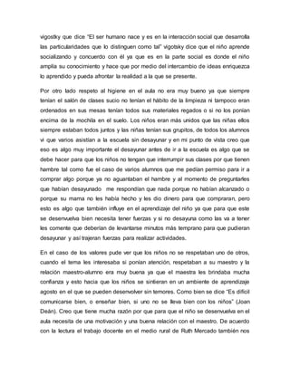 vigostky que dice “El ser humano nace y es en la interacción social que desarrolla
las particularidades que lo distinguen como tal” vigotsky dice que el niño aprende
socializando y concuerdo con él ya que es en la parte social es donde el niño
amplía su conocimiento y hace que por medio del intercambio de ideas enriquezca
lo aprendido y pueda afrontar la realidad a la que se presente.
Por otro lado respeto al higiene en el aula no era muy bueno ya que siempre
tenían el salón de clases sucio no tenían el hábito de la limpieza ni tampoco eran
ordenados en sus mesas tenían todos sus materiales regados o si no los ponían
encima de la mochila en el suelo. Los niños eran más unidos que las niñas ellos
siempre estaban todos juntos y las niñas tenían sus grupitos, de todos los alumnos
vi que varios asistían a la escuela sin desayunar y en mi punto de vista creo que
eso es algo muy importante el desayunar antes de ir a la escuela es algo que se
debe hacer para que los niños no tengan que interrumpir sus clases por que tienen
hambre tal como fue el caso de varios alumnos que me pedían permiso para ir a
comprar algo porque ya no aguantaban el hambre y al momento de preguntarles
que habían desayunado me respondían que nada porque no habían alcanzado o
porque su mama no les había hecho y les dio dinero para que compraran, pero
esto es algo que también influye en el aprendizaje del niño ya que para que este
se desenvuelva bien necesita tener fuerzas y si no desayuna como las va a tener
les comente que deberían de levantarse minutos más temprano para que pudieran
desayunar y así trajeran fuerzas para realizar actividades.
En el caso de los valores pude ver que los niños no se respetaban uno de otros,
cuando el tema les interesaba si ponían atención, respetaban a su maestro y la
relación maestro-alumno era muy buena ya que el maestra les brindaba mucha
confianza y esto hacia que los niños se sintieran en un ambiente de aprendizaje
agosto en el que se pueden desenvolver sin temores. Como bien se dice “Es difícil
comunicarse bien, o enseñar bien, si uno no se lleva bien con los niños” (Joan
Deán). Creo que tiene mucha razón por que para que el niño se desenvuelva en el
aula necesita de una motivación y una buena relación con el maestro. De acuerdo
con la lectura el trabajo docente en el medio rural de Ruth Mercado también nos
 