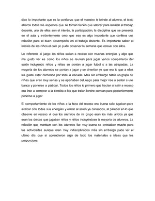 dice lo importante que es la confianza que el maestro le brinde al alumno, el texto
abarca todos los aspectos que se toman tienen que valorar para realizar el trabajo
docente, uno de ellos son el interés, la participación, la disciplina que se presenta
en el aula y evidentemente creo que eso es algo importante que conlleva una
relación para el buen desempeño en el trabajo docente. Es importante saber el
interés de los niños el cual yo pude observar la semana que estuve con ellos.
Lo referente al juego los niños salían a receso con muchas energías y algo que
me gusto ver es como los niños se reunían para jugar varios compañeros del
salón incluyendo niños y niñas se ponían a jugar futbol o a las atrapadas. La
mayoría de los alumnos se ponían a jugar y se divertían ya que era lo que a ellos
les gusta estar corriendo por toda la escuela. Mas sin embargo había un grupo de
niñas que eran muy serias y se apartaban del juego para mejor irse a sentar a una
banca y ponerse a platicar. Todos los niños lo primero que hacían al salir a receso
era irse a comprar a la tiendita o los que traían lonche comían para posteriormente
ponerse a jugar.
El comportamiento de los niños a la hora del receso era buena solo jugaban para
acabar con todas sus energías y entrar al salón ya cansados, al parecer en lo que
observe en receso vi que los alumnos de mi grupo eran los más unidos ya que
eran los únicos que jugaban niñas y niños incluyéndose la mayoría de alumnos. La
relación que mantuve con los alumnos fue muy buena se prestaban mucho para
las actividades aunque eran muy indisciplinados más sin embargo pude ver el
ultimo día que si aprendieron algo de todo los materiales e ideas que les
proporcione.
 