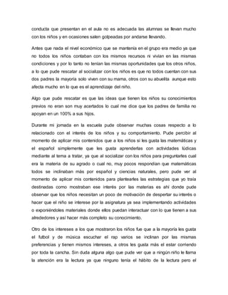 conducta que presentan en el aula no es adecuada las alumnas se llevan mucho 
con los niños y en ocasiones salen golpeadas por andarse llevando. 
Antes que nada el nivel económico que se mantenía en el grupo era medio ya que 
no todos los niños contaban con los mismos recursos ni vivían en las mismas 
condiciones y por lo tanto no tenían las mismas oportunidades que los otros niños, 
a lo que pude rescatar al socializar con los niños es que no todos cuentan con sus 
dos padres la mayoría solo viven con su mama, otros con su abuelita aunque esto 
afecta mucho en lo que es el aprendizaje del niño. 
Algo que pude rescatar es que las ideas que tienen los niños su conocimientos 
previos no eran son muy acertados lo cual me dice que los padres de familia no 
apoyan en un 100% a sus hijos. 
Durante mi jornada en la escuela pude observar muchas cosas respecto a lo 
relacionado con el interés de los niños y su comportamiento. Pude percibir al 
momento de aplicar mis contenidos que a los niños si les gusta las matemáticas y 
el español simplemente que les gusta aprenderlas con actividades lúdicas 
mediante al tema a tratar, ya que al socializar con los niños para preguntarles cual 
era la materia de su agrado o cual no, muy pocos respondían que matemáticas 
todos se inclinaban más por español y ciencias naturales, pero pude ver al 
momento de aplicar mis contenidos para plantearles las estrategias que yo traía 
destinadas como mostraban ese interés por las materias es ahí donde pude 
observar que los niños necesitan un poco de motivación de despertar su interés o 
hacer que el niño se interese por la asignatura ya sea implementando actividades 
o exponiéndoles materiales donde ellos puedan interactuar con lo que tienen a sus 
alrededores y así hacer más completo su conocimiento. 
Otro de los intereses a los que mostraron los niños fue que a la mayoría les gusta 
el futbol y de música escuchar el rap varios se inclinan por las mismas 
preferencias y tienen mismos intereses, a otros les gusta más el estar corriendo 
por toda la cancha. Sin duda alguna algo que pude ver que a ningún niño le llama 
la atención era la lectura ya que ninguno tenía el hábito de la lectura pero el 
 