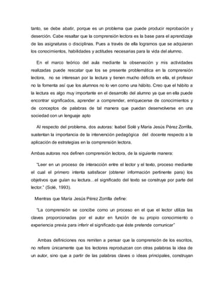 tanto, se debe abatir, porque es un problema que puede producir reprobación y
deserción. Cabe resaltar que la comprensión lectora es la base para el aprendizaje
de las asignaturas o disciplinas. Pues a través de ella logramos que se adquieran
los conocimientos, habilidades y actitudes necesarias para la vida del alumno.
En el marco teórico del aula mediante la observación y mis actividades
realizadas puede rescatar que los se presente problemática en la comprensión
lectora, no se interesan por la lectura y tienen mucho déficits en ella, el profesor
no la fomenta así que los alumnos no lo ven como una hábito. Creo que el hábito a
la lectura es algo muy importante en el desarrollo del alumno ya que en ella puede
encontrar significados, aprender a comprender, enriquecerse de conocimientos y
de conceptos de palabras de tal manera que puedan desenvolverse en una
sociedad con un lenguaje apto
Al respecto del problema, dos autoras: Isabel Solé y María Jesús Pérez Zorrilla,
sustentan la importancia de la intervención pedagógica del docente respecto a la
aplicación de estrategias en la comprensión lectora.
Ambas autoras nos definen comprensión lectora, de la siguiente manera:
“Leer en un proceso de interacción entre el lector y el texto, proceso mediante
el cual el primero intenta satisfacer (obtener información pertinente para) los
objetivos que guían su lectura…el significado del texto se construye por parte del
lector.” (Solé, 1993).
Mientras que María Jesús Pérez Zorrilla define:
“La comprensión se concibe como un proceso en el que el lector utiliza las
claves proporcionadas por el autor en función de su propio conocimiento o
experiencia previa para inferir el significado que éste pretende comunicar”
Ambas definiciones nos remiten a pensar que la comprensión de los escritos,
no refiere únicamente que los lectores reproduzcan con otras palabras la idea de
un autor, sino que a partir de las palabras claves o ideas principales, construyan
 