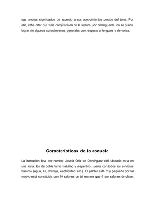 sus propios significados de acuerdo a sus conocimientos previos del tema. Por
ello, cabe citar que “una comprensión de la lectura, por consiguiente, no se puede
lograr sin algunos conocimientos generales con respecto al lenguaje y de varias.
Características de la escuela
La institución lleva por nombre Josefa Ortiz de Domínguez está ubicada en la en
una loma. Es de doble turno matutino y vespertino, cuenta con todos los servicios
básicos (agua, luz, drenaje, electricidad, etc.) El plantel está muy pequeño por tal
motivo está constituida con 10 salones de tal manera que 6 son salones de clase,
 