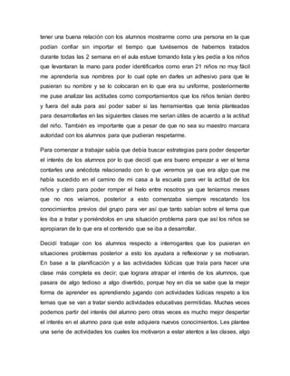 tener una buena relación con los alumnos mostrarme como una persona en la que
podían confiar sin importar el tiempo que tuviésemos de habernos tratados
durante todas las 2 semana en el aula estuve tomando lista y les pedía a los niños
que levantaran la mano para poder identificarlos como eran 21 niños no muy fácil
me aprendería sus nombres por lo cual opte en darles un adhesivo para que le
pusieran su nombre y se lo colocaran en lo que era su uniforme, posteriormente
me puse analizar las actitudes como comportamientos que los niños tenían dentro
y fuera del aula para así poder saber si las herramientas que tenía planteadas
para desarrollarlas en las siguientes clases me serian útiles de acuerdo a la actitud
del niño. También es importante que a pesar de que no sea su maestro marcara
autoridad con los alumnos para que pudieran respetarme.
Para comenzar a trabajar sabía que debía buscar estrategias para poder despertar
el interés de los alumnos por lo que decidí que era bueno empezar a ver el tema
contarles una anécdota relacionado con lo que veremos ya que era algo que me
había sucedido en el camino de mi casa a la escuela para ver la actitud de los
niños y claro para poder romper el hielo entre nosotros ya que teníamos meses
que no nos veíamos, posterior a esto comenzaba siempre rescatando los
conocimientos previos del grupo para ver así que tanto sabían sobre el tema que
les iba a tratar y poniéndolos en una situación problema para que así los niños se
apropiaran de lo que era el contenido que se iba a desarrollar.
Decidí trabajar con los alumnos respecto a interrogantes que los pusieran en
situaciones problemas posterior a esto los ayudara a reflexionar y se motivaran.
En base a la planificación y a las actividades lúdicas que traía para hacer una
clase más completa es decir; que lograra atrapar el interés de los alumnos, que
pasara de algo tedioso a algo divertido, porque hoy en día se sabe que la mejor
forma de aprender es aprendiendo jugando con actividades lúdicas respeto a los
temas que se van a tratar siendo actividades educativas permitidas. Muchas veces
podemos partir del interés del alumno pero otras veces es mucho mejor despertar
el interés en el alumno para que este adquiera nuevos conocimientos. Les plantee
una serie de actividades los cuales los motivaron a estar atentos a las clases, algo
 