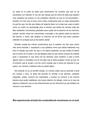 se sentó en la parte de atrás para observarme me comento que casi no se
escuchaba con claridad mi voz así que dedujo que los niños de atrás que estaban
más inquietos era porque no me prestaban atención ya que no me escuchaban ,
también me hizo que lo tome como crítica constructiva para un mejor desempeño
el cual fue que me dijo que tratara de dejarme llevar en el aula que usara el salón
como un centro de aprendizaje para el alumno que tratara de caminar entre las
filas realizando movimientos gestuales para captar así la atención de los alumnos,
porque muchas veces los movimientos corporales y los gestos atraen la atención
del alumno e hacen que atrapes su atención de tal forma que todos pudieran
entender la consigna que yo les estaría dando.
También acepte las críticas constructivas que el maestro me hizo para crecer
más como docente y aceptación a sus palabras como que estuve realizando muy
bien mi trabajo que pudo ver que si me había preparado, ya que miraba el interés
que le ponía de mi parte y ver que llegaba antes de que dieran el toque de entrada
para ir repasando lo que vería con los alumnos, para posterior a esto si tenía
alguna duda lo consultara con él, fue algo que le había gustado mucho ya que vio
el empeño que le pongo y me dio como consejo que si luche por alcanzar lo que
quiero, con esmero y esfuerzo todo se puede lograr.
Ser docente no es un sencillo trabajo, no muchos saben que se aprende a serlo
por ensayo y error, la tarea del docente es orientar a los alumnos, contestar
preguntas, dudas, conocer las inquietudes, y porque no conocer a los mismos
jóvenes para poder establecer una buena relación de trabajo, como es el caso de
algunos profesores que en las observaciones son de admirarse ya que trataban de
conocer a sus alumnos
Mis experiencias altratar los contenidosde enseñanza en el aula
 