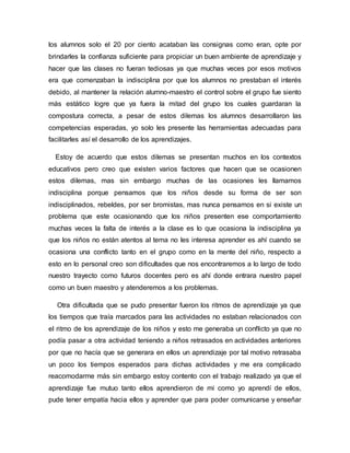 los alumnos solo el 20 por ciento acataban las consignas como eran, opte por
brindarles la confianza suficiente para propiciar un buen ambiente de aprendizaje y
hacer que las clases no fueran tediosas ya que muchas veces por esos motivos
era que comenzaban la indisciplina por que los alumnos no prestaban el interés
debido, al mantener la relación alumno-maestro el control sobre el grupo fue siento
más estático logre que ya fuera la mitad del grupo los cuales guardaran la
compostura correcta, a pesar de estos dilemas los alumnos desarrollaron las
competencias esperadas, yo solo les presente las herramientas adecuadas para
facilitarles así el desarrollo de los aprendizajes.
Estoy de acuerdo que estos dilemas se presentan muchos en los contextos
educativos pero creo que existen varios factores que hacen que se ocasionen
estos dilemas, mas sin embargo muchas de las ocasiones les llamamos
indisciplina porque pensamos que los niños desde su forma de ser son
indisciplinados, rebeldes, por ser bromistas, mas nunca pensamos en si existe un
problema que este ocasionando que los niños presenten ese comportamiento
muchas veces la falta de interés a la clase es lo que ocasiona la indisciplina ya
que los niños no están atentos al tema no les interesa aprender es ahí cuando se
ocasiona una conflicto tanto en el grupo como en la mente del niño, respecto a
esto en lo personal creo son dificultades que nos encontraremos a lo largo de todo
nuestro trayecto como futuros docentes pero es ahí donde entrara nuestro papel
como un buen maestro y atenderemos a los problemas.
Otra dificultada que se pudo presentar fueron los ritmos de aprendizaje ya que
los tiempos que traía marcados para las actividades no estaban relacionados con
el ritmo de los aprendizaje de los niños y esto me generaba un conflicto ya que no
podía pasar a otra actividad teniendo a niños retrasados en actividades anteriores
por que no hacía que se generara en ellos un aprendizaje por tal motivo retrasaba
un poco los tiempos esperados para dichas actividades y me era complicado
reacomodarme más sin embargo estoy contento con el trabajo realizado ya que el
aprendizaje fue mutuo tanto ellos aprendieron de mi como yo aprendí de ellos,
pude tener empatía hacia ellos y aprender que para poder comunicarse y enseñar
 