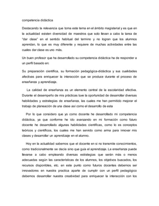 competencia didáctica
Destacando la relevancia que toma este tema en el ámbito magisterial y es que en
la actualidad existen diversidad de maestros que solo llevan a cabo la tarea de
“dar clase” en el sentido habitual del termino y no logran que los alumnos
aprendan, lo que es muy diferente y requiere de muchas actividades entre las
cuales dar clase es uno más.
Un buen profesor que ha desarrollado su competencia didáctica ha de responder a
un perfil basado en:
Su preparación científica, su formación pedagógica-didáctica y sus cualidades
afectivas para enriquecer la interacción que se produce durante el proceso de
enseñanza y aprendizaje.
La calidad de enseñanza es un elemento central de la escolaridad efectiva.
Durante el desempeño de mis prácticas tuve la oportunidad de desarrollar diversas
habilidades y estrategias de enseñanza, las cuales me han permitido mejorar el
trabajo de planeación de una clase así como el desarrollo de esta
Por lo que considero que yo como docente he desarrollado mi competencia
didáctica, ya que conforme he ido avanzando en mi formación como futuro
docente he desarrollado algunas habilidades científicas, como lo es conceptos
teóricos y científicos, los cuales me han servido como arma para innovar mis
clases y desarrollar un aprendizaje en el alumno.
Hoy en la actualidad sabemos que el docente en si no transmite conocimientos,
como tradicionalmente se decía sino que guía el aprendizaje. La enseñanza puede
llevarse a cabo empleando diversas estrategias que serán más o menos
adecuadas según las características de los alumnos, los objetivos buscados, los
recursos disponibles, etc. en este punto como futuros docentes debemos ser
innovadores en nuestra practica aparte de cumplir con un perfil pedagógico
debemos desarrollar nuestra creatividad para enriquecer la interacción con los
 