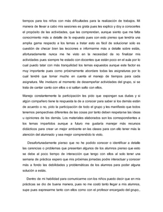tiempos para los niños con más dificultades para la realización de trabajos. Mi
manera de llevar a cabo mis sesiones es grata pues les explico y doy a conocerles
el propósito de las actividades, que las comprendan, aunque siento que me falta
conocimiento más a detalle de lo expuesto pues con esto pienso que tendría una
amplia gama respecto a los temas a tratar esto es fácil de solucionar solo es
cuestión de checar bien las lecciones e informarme más a detalle sobre estás,
afortunadamente nunca me he visto en la necesidad de no finalizar mis
actividades pues siempre he estado con docentes que están poco en el aula por lo
cual puedo tatar con más tranquilidad los temas expuestos aunque este factor es
muy importante pues como próximamente abordare todas las asignaturas por lo
cual tendré que tomar mucho en cuenta el manejo de tiempos para cada
asignatura. Me involucro al momento de desempeñar actividades del grupo, si se
trata de cantar canto con ellos o si saltan salto con ellos.
Manejo constantemente la participación les pido que expongan sus dudas y si
algún compañero tiene la respuesta la de a conocer para saber si los demás están
de acuerdo o no, pido la participación de todo el grupo y les manifiesto que todos
tenemos perspectivas diferentes de las cosas por tanto deben respetarse las ideas
u opiniones de los demás. Los materiales elaborados son los correspondientes a
los temas impartidos aunque a futuro me gustaría manejar más recursos
didácticos para crear un mejor ambiente en las clases para con ello tener más la
atención del alumnado y sea mejor comprendido lo visto.
Desafortunadamente pienso que no he podido conocer o identificar a detalle
las carencias o problemas que presentan algunos de los alumnos pienso que esto
se debe al poco tiempo de interacción que tengo con ellos al solo tener una
semana de práctica espero que mis próximas jornadas podre interactuar y conocer
más a fondo las debilidades y problemáticas de los alumnos para poder alguna
solución a estás.
Dentro de mi habilidad para comunicarme con los niños puedo decir que en mis
prácticas se dio de buena manera, pues no me costó tanto llegar a mis alumnos,
supe pues expresarme tanto con ellos como con el profesor encargado del grupo.,
 