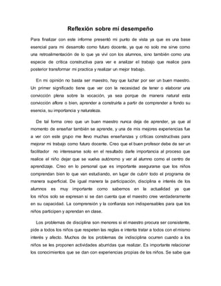 Reflexión sobre mí desempeño
Para finalizar con este informe presentó mi punto de vista ya que es una base
esencial para mi desarrollo como futuro docente, ya que no solo me sirve como
una retroalimentación de lo que ya viví con los alumnos, sino también como una
especie de crítica constructiva para ver e analizar el trabajo que realice para
posterior transformar mi practica y realizar un mejor trabajo.
En mi opinión no basta ser maestro, hay que luchar por ser un buen maestro.
Un primer significado tiene que ver con la necesidad de tener o elaborar una
convicción plena sobre la vocación, ya sea porque de manera natural esta
convicción aflore o bien, aprender a construirla a partir de comprender a fondo su
esencia, su importancia y naturaleza.
De tal forma creo que un buen maestro nunca deja de aprender, ya que al
momento de enseñar también se aprende, y una de mis mejores experiencias fue
a ver con este grupo me llevo muchas enseñanzas y críticas constructivas para
mejorar mi trabajo como futuro docente. Creo que el buen profesor debe de ser un
facilitador no interesarse solo en el resultado darle importancia al proceso que
realice el niño dejar que se vuelva autónomo y ver al alumno como el centro de
aprendizaje. Creo en lo personal que es importante asegurarse que los niños
comprendan bien lo que van estudiando, en lugar de cubrir todo el programa de
manera superficial. De igual manera la participación, disciplina e interés de los
alumnos es muy importante como sabemos en la actualidad ya que
los niños solo se expresan si se dan cuenta que el maestro cree verdaderamente
en su capacidad. La comprensión y la confianza son indispensables para que los
niños participen y aprendan en clase.
Los problemas de disciplina son menores si el maestro procura ser consistente,
pide a todos los niños que respeten las reglas e intenta tratar a todos con el mismo
interés y afecto. Muchos de los problemas de indisciplina ocurren cuando a los
niños se les proponen actividades aburridas que realizar. Es importante relacionar
los conocimientos que se dan con experiencias propias de los niños. Se sabe que
 