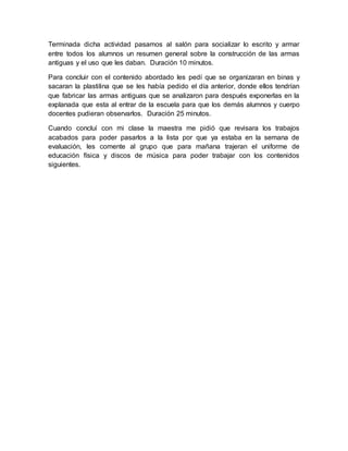 Terminada dicha actividad pasamos al salón para socializar lo escrito y armar
entre todos los alumnos un resumen general sobre la construcción de las armas
antiguas y el uso que les daban. Duración 10 minutos.
Para concluir con el contenido abordado les pedí que se organizaran en binas y
sacaran la plastilina que se les había pedido el día anterior, donde ellos tendrían
que fabricar las armas antiguas que se analizaron para después exponerlas en la
explanada que esta al entrar de la escuela para que los demás alumnos y cuerpo
docentes pudieran observarlos. Duración 25 minutos.
Cuando concluí con mi clase la maestra me pidió que revisara los trabajos
acabados para poder pasarlos a la lista por que ya estaba en la semana de
evaluación, les comente al grupo que para mañana trajeran el uniforme de
educación física y discos de música para poder trabajar con los contenidos
siguientes.
 