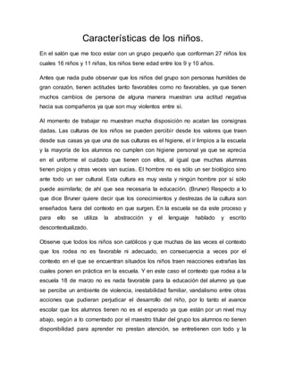 Características de los niños.
En el salón que me toco estar con un grupo pequeño que conforman 27 niños los
cuales 16 niños y 11 niñas, los niños tiene edad entre los 9 y 10 años.
Antes que nada pude observar que los niños del grupo son personas humildes de
gran corazón, tienen actitudes tanto favorables como no favorables, ya que tienen
muchos cambios de persona de alguna manera muestran una actitud negativa
hacia sus compañeros ya que son muy violentos entre sí.
Al momento de trabajar no muestran mucha disposición no acatan las consignas
dadas. Las culturas de los niños se pueden percibir desde los valores que traen
desde sus casas ya que una de sus culturas es el higiene, el ir limpios a la escuela
y la mayoría de los alumnos no cumplen con higiene personal ya que se aprecia
en el uniforme el cuidado que tienen con ellos, al igual que muchas alumnas
tienen piojos y otras veces van sucias. El hombre no es sólo un ser biológico sino
ante todo un ser cultural. Esta cultura es muy vasta y ningún hombre por sí sólo
puede asimilarla; de ahí que sea necesaria la educación. (Bruner) Respecto a lo
que dice Bruner quiere decir que los conocimientos y destrezas de la cultura son
enseñados fuera del contexto en que surgen. En la escuela se da este proceso y
para ello se utiliza la abstracción y el lenguaje hablado y escrito
descontextualizado.
Observe que todos los niños son católicos y que muchas de las veces el contexto
que los rodea no es favorable ni adecuado, en consecuencia a veces por el
contexto en el que se encuentran situados los niños traen reacciones extrañas las
cuales ponen en práctica en la escuela. Y en este caso el contexto que rodea a la
escuela 18 de marzo no es nada favorable para la educación del alumno ya que
se percibe un ambiente de violencia, inestabilidad familiar, vandalismo entre otras
acciones que pudieran perjudicar el desarrollo del niño, por lo tanto el avance
escolar que los alumnos tienen no es el esperado ya que están por un nivel muy
abajo, según a lo comentado por el maestro titular del grupo los alumnos no tienen
disponibilidad para aprender no prestan atención, se entretienen con todo y la
 