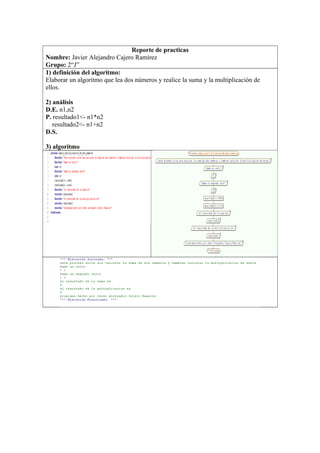 Reporte de practicas
Nombre: Javier Alejandro Cajero Ramírez
Grupo: 2“J”
1) definición del algoritmo:
Elaborar un algoritmo que lea dos números y realice la suma y la multiplicación de
ellos.
2) análisis
D.E. n1,n2
P. resultado1<- n1*n2
resultado2<- n1+n2
D.S.
3) algoritmo
 