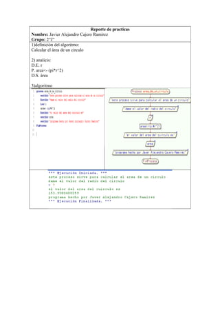 Reporte de practicas
Nombre: Javier Alejandro Cajero Ramírez
Grupo: 2“J”
1)definición del algoritmo:
Calcular el área de un circulo
2) analicis:
D.E. r
P. area<- (pi*r^2)
D.S. área
3)algoritmo
 