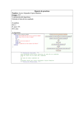 Reporte de practicas
Nombre: Javier Alejandro Cajero Ramírez
Grupo: 2“J”
1) definición del algoritmo:
Calcular el área de un cuadrado
2) análisis
D.E. l
P. area<-l*l
D.S. area
3) algoritmo
 