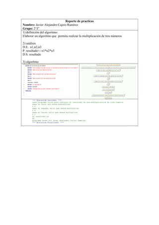 Reporte de practicas
Nombre: Javier Alejandro Cajero Ramírez
Grupo: 2“J”
1) definición del algoritmo:
Elaborar un algoritmo que permita realizar la multiplicación de tres números
2) análisis
D.E. n1,n2,n3
P. resultado<- n1*n2*n3
D.S. resultado
3) algoritmo
 