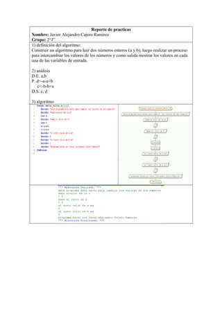 Reporte de practicas
Nombre: Javier Alejandro Cajero Ramírez
Grupo: 2“J”
1) definición del algoritmo:
Construir un algoritmo para leer dos números enteros (a y b), luego realizar un proceso
para intercambiar los valores de los números y como salida mostrar los valores en cada
una de las variables de entrada.
2) análisis
D.E. a,b
P. d<-a-a+b
c<-b-b+a
D.S. c, d
3) algoritmo
 