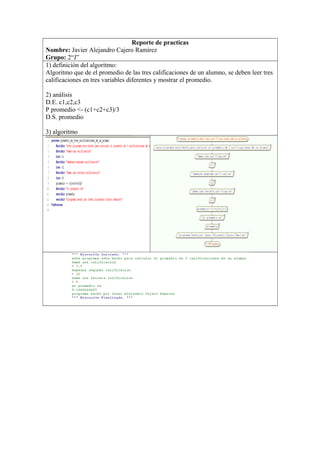 Reporte de practicas
Nombre: Javier Alejandro Cajero Ramírez
Grupo: 2“J”
1) definición del algoritmo:
Algoritmo que de el promedio de las tres calificaciones de un alumno, se deben leer tres
calificaciones en tres variables diferentes y mostrar el promedio.
2) análisis
D.E. c1,c2,c3
P promedio <- (c1+c2+c3)/3
D.S. promedio
3) algoritmo
 