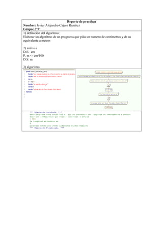 Reporte de practicas
Nombre: Javier Alejandro Cajero Ramírez
Grupo: 2“J”
1) definición del algoritmo:
Elaborar un algoritmo de un programa que pida un numero de centímetros y de su
equivalente a metros
2) análisis
D.E. cm
P. m <- cm/100
D.S. m
3) algoritmo
 