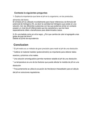 Contesta la siguientes preguntas
1- Explica la importancia que tiene el pH en tu organismo, en los productos,
alimentos del diario:
El símbolo pH es utilizado mundialmente para hacer referencia a la fórmula del
potencial de hidrógeno (H), es decir la cantidad de hidrógeno que existe en una
solución. Así, las diferentes sustancias con las que podemos entrar en contacto
poseen un nivel de pH diferenciado que los caracteriza y que los hace
especialmente útiles o beneficiosos para determinados casos.
2- En una bebida como en el te negro, ¿Por que cambia de color al agregarle unas
gotas de jugo de limon?
Debido al punto de equivalencia
Conclusion
* El pH-metro es un método de gran precisión para medir el pH de una disolución.
* Calibrar el material medidor (potenciómetro) es importante para obtener datos
exactos y próximos a los reales.
* Una solución amortiguadora permite mantener estable el pH de una disolución.
* La temperatura es uno de los factores que puede afectar la medida de pH en una
disolución
* Frecuentemente se utiliza la ecuación de Henderson-Hasselbalch para el cálculo
del pH en soluciones reguladoras.
 