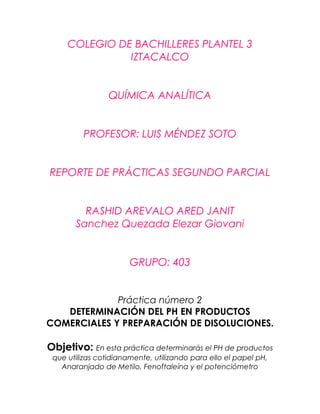 COLEGIO DE BACHILLERES PLANTEL 3
IZTACALCO
QUÍMICA ANALÍTICA
PROFESOR: LUIS MÉNDEZ SOTO
REPORTE DE PRÁCTICAS SEGUNDO PARCIAL
RASHID AREVALO ARED JANIT
Sanchez Quezada Elezar Giovani
GRUPO: 403
Práctica número 2
DETERMINACIÓN DEL PH EN PRODUCTOS
COMERCIALES Y PREPARACIÓN DE DISOLUCIONES.
Objetivo: En esta práctica determinarás el PH de productos
que utilizas cotidianamente, utilizando para ello el papel pH,
Anaranjado de Metilo, Fenoftaleína y el potenciómetro
 
