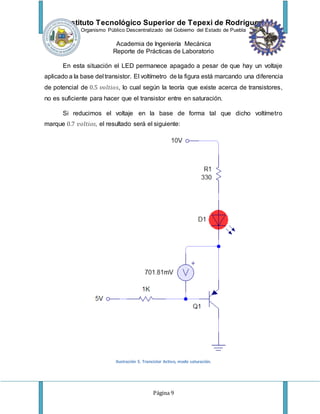 Instituto Tecnológico Superior de Tepexi de Rodríguez
Organismo Público Descentralizado del Gobierno del Estado de Puebla
Academia de Ingeniería Mecánica
Reporte de Prácticas de Laboratorio
Página 9
En esta situación el LED permanece apagado a pesar de que hay un voltaje
aplicado a la base del transistor. El voltímetro de la figura está marcando una diferencia
de potencial de 0.5 𝑣𝑜𝑙𝑡𝑖𝑜𝑠, lo cual según la teoría que existe acerca de transistores,
no es suficiente para hacer que el transistor entre en saturación.
Si reducimos el voltaje en la base de forma tal que dicho voltímetro
marque 0.7 𝑣𝑜𝑙𝑡𝑖𝑜𝑠, el resultado será el siguiente:
Ilustración 5. Transistor Activo, modo saturación.
 