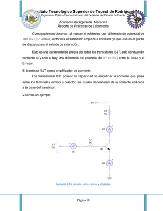 Instituto Tecnológico Superior de Tepexi de Rodríguez
Organismo Público Descentralizado del Gobierno del Estado de Puebla
Academia de Ingeniería Mecánica
Reporte de Prácticas de Laboratorio
Página 10
Como podemos observar, al marcar el voltímetro una diferencia de potencial de
700 𝑚𝑉 (0.7 𝑣𝑜𝑙𝑡𝑖𝑜𝑠) entonces el transistor empieza a conducir ya que ese es el punto
de disparo para el estado de saturación.
Esto es una característica propia de todos los transistores BJT, solo conducirán
corriente si y solo si hay una diferencia de potencial de 0.7 𝑣𝑜𝑙𝑡𝑖𝑜𝑠 entre la Base y el
Emisor.
El transistor BJT como amplificador de corriente
Los transistores BJT poseen la capacidad de amplificar la corriente que pasa
entre los terminales emisor y colector, las cuales dependerán de la corriente aplicada
a la base del transistor.
Veamos un ejemplo:
Ilustración 6. Sin corriente entre el emisor y el colector.
 