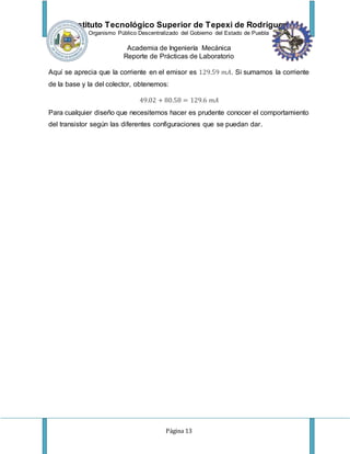 Instituto Tecnológico Superior de Tepexi de Rodríguez
Organismo Público Descentralizado del Gobierno del Estado de Puebla
Academia de Ingeniería Mecánica
Reporte de Prácticas de Laboratorio
Página 13
Aquí se aprecia que la corriente en el emisor es 129.59 𝑚𝐴. Si sumamos la corriente
de la base y la del colector, obtenemos:
49.02 + 80.58 = 129.6 𝑚𝐴
Para cualquier diseño que necesitemos hacer es prudente conocer el comportamiento
del transistor según las diferentes configuraciones que se puedan dar.
 