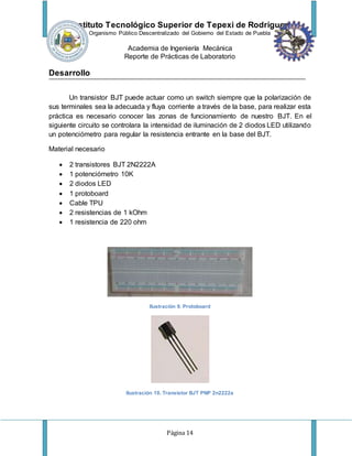 Instituto Tecnológico Superior de Tepexi de Rodríguez
Organismo Público Descentralizado del Gobierno del Estado de Puebla
Academia de Ingeniería Mecánica
Reporte de Prácticas de Laboratorio
Página 14
Desarrollo
Un transistor BJT puede actuar como un switch siempre que la polarización de
sus terminales sea la adecuada y fluya corriente a través de la base, para realizar esta
práctica es necesario conocer las zonas de funcionamiento de nuestro BJT. En el
siguiente circuito se controlara la intensidad de iluminación de 2 diodos LED utilizando
un potenciómetro para regular la resistencia entrante en la base del BJT.
Material necesario
 2 transistores BJT 2N2222A
 1 potenciómetro 10K
 2 diodos LED
 1 protoboard
 Cable TPU
 2 resistencias de 1 kOhm
 1 resistencia de 220 ohm
Ilustración 9. Protoboard
Ilustración 10. Transistor BJT PNP 2n2222a
 