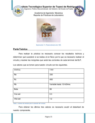 Instituto Tecnológico Superior de Tepexi de Rodríguez
Organismo Público Descentralizado del Gobierno del Estado de Puebla
Academia de Ingeniería Mecánica
Reporte de Prácticas de Laboratorio
Página 15
Ilustración 11. Potenciómetro de 10K
Parte Teórica
Para realizar la práctica es necesario conocer los resultados teóricos y
determinar qué sucederá si se realiza el en físico por lo que es necesario realizar el
circuito y resolver las incógnitas que serán las corrientes de cada terminal del BJT.
Los valores que se toman para nuestro circuito son los siguientes.
Vin/Vcc 7.4V
Re 330
Rc 400
Rb Variable hasta 10 kOhms
Beta 99
Vce sat 0.3
Vbe sat 1.2
Tabla 1. Valores de entrada para la solución del circuito
Para obtener los últimos tres valores es necesario acudir al datasheet de
nuestro componente.
 