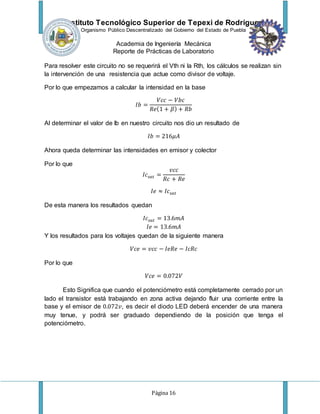 Instituto Tecnológico Superior de Tepexi de Rodríguez
Organismo Público Descentralizado del Gobierno del Estado de Puebla
Academia de Ingeniería Mecánica
Reporte de Prácticas de Laboratorio
Página 16
Para resolver este circuito no se requerirá el Vth ni la Rth, los cálculos se realizan sin
la intervención de una resistencia que actue como divisor de voltaje.
Por lo que empezamos a calcular la intensidad en la base
𝐼𝑏 =
𝑉𝑐𝑐 − 𝑉𝑏𝑐
𝑅𝑒(1 + 𝛽) + 𝑅𝑏
Al determinar el valor de Ib en nuestro circuito nos dio un resultado de
𝐼𝑏 = 216𝜇𝐴
Ahora queda determinar las intensidades en emisor y colector
Por lo que
𝐼𝑐𝑠𝑎𝑡 =
𝑣𝑐𝑐
𝑅𝑐 + 𝑅𝑒
𝐼𝑒 ≈ 𝐼𝑐𝑠𝑎𝑡
De esta manera los resultados quedan
𝐼𝑐𝑠𝑎𝑡 = 13.6𝑚𝐴
𝐼𝑒 = 13.6𝑚𝐴
Y los resultados para los voltajes quedan de la siguiente manera
𝑉𝑐𝑒 = 𝑣𝑐𝑐 − 𝐼𝑒𝑅𝑒 − 𝐼𝑐𝑅𝑐
Por lo que
𝑉𝑐𝑒 = 0.072𝑉
Esto Significa que cuando el potenciómetro está completamente cerrado por un
lado el transistor está trabajando en zona activa dejando fluir una corriente entre la
base y el emisor de 0.072𝑣, es decir el diodo LED deberá encender de una manera
muy tenue, y podrá ser graduado dependiendo de la posición que tenga el
potenciómetro.
 