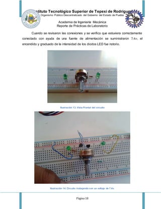 Instituto Tecnológico Superior de Tepexi de Rodríguez
Organismo Público Descentralizado del Gobierno del Estado de Puebla
Academia de Ingeniería Mecánica
Reporte de Prácticas de Laboratorio
Página 18
Cuando se revisaron las conexiones y se verifico que estuviera correctamente
conectado con ayuda de una fuente de alimentación se suministraron 7.4𝑣, el
encendido y graduado de la intensidad de los diodos LED fue notorio.
Ilustración 13. Vista Frontal del circuito
Ilustración 14. Circuito trabajando con un voltaje de 7.4v.
 