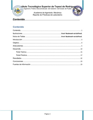 Instituto Tecnológico Superior de Tepexi de Rodríguez
Organismo Público Descentralizado del Gobierno del Estado de Puebla
Academia de Ingeniería Mecánica
Reporte de Prácticas de Laboratorio
Página 1
Contenido
Contenido
Contenido.....................................................................................................................................1
Ilustraciones..................................................................................... Error! Bookmark not defined.
Índice de Tablas .............................................................................. Error! Bookmark not defined.
Introducción .................................................................................................................................3
Objetivo........................................................................................................................................4
Antecedentes ...............................................................................................................................5
Desarrollo...................................................................................................................................14
Parte Teórica...................................................................................................................... 15
Parte Práctica..................................................................................................................... 17
Resultados.................................................................................................................................22
Conclusiones ............................................................................................................................. 23
Fuentes de información............................................................................................................. 23
 