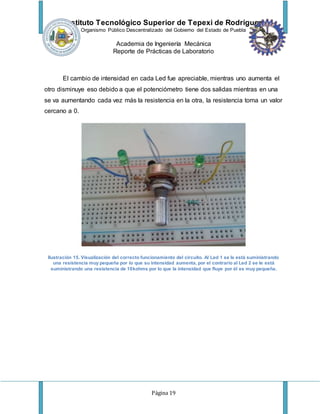 Instituto Tecnológico Superior de Tepexi de Rodríguez
Organismo Público Descentralizado del Gobierno del Estado de Puebla
Academia de Ingeniería Mecánica
Reporte de Prácticas de Laboratorio
Página 19
El cambio de intensidad en cada Led fue apreciable, mientras uno aumenta el
otro disminuye eso debido a que el potenciómetro tiene dos salidas mientras en una
se va aumentando cada vez más la resistencia en la otra, la resistencia toma un valor
cercano a 0.
Ilustración 15. Visualización del correcto funcionamiento del circuito. Al Led 1 se le está suministrando
una resistencia muy pequeña por lo que su intensidad aumenta, por el contrario al Led 2 se le está
suministrando una resistencia de 10kohms por lo que la intensidad que fluye por él es muy pequeña.
 