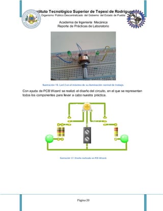 Instituto Tecnológico Superior de Tepexi de Rodríguez
Organismo Público Descentralizado del Gobierno del Estado de Puebla
Academia de Ingeniería Mecánica
Reporte de Prácticas de Laboratorio
Página 20
Ilustración 16. Led 2 en el máximo de su iluminación normal de trabajo.
Con ayuda de PCB Wizard se realizó el diseño del circuito, en el que se representan
todos los componentes para llevar a cabo nuestra práctica.
Ilustración 17. Diseño realizado en PCB Wizard.
 