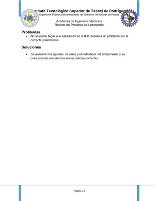 Instituto Tecnológico Superior de Tepexi de Rodríguez
Organismo Público Descentralizado del Gobierno del Estado de Puebla
Academia de Ingeniería Mecánica
Reporte de Prácticas de Laboratorio
Página 21
Problemas
 No se podía llegar a la saturación en el BJT debido a un problema por la
correcta polarización.
Soluciones
 Se revisaron los apuntes de clase y el datasheet del componente y se
colocaron las resistencias en las salidas correctas.
 